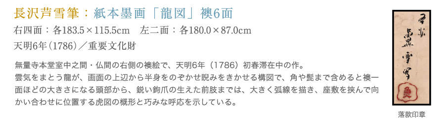 長沢芦雪筆：紙本墨画「龍図」。無量寺本堂室中之間・仏間の右側の襖絵で、天明6年初春滞在中の作。雲気をまとう竜が、画面の上辺から半身をのぞかせ睨みをきかせる構図で、角や髭まで含めると襖一面ほどの大きさになる頭部から、鋭い鉤爪の生えた前肢までは、大きく弧線を描き、座敷を挟んで向かい合わせに位置する虎図の概形と巧みな呼応を示している。