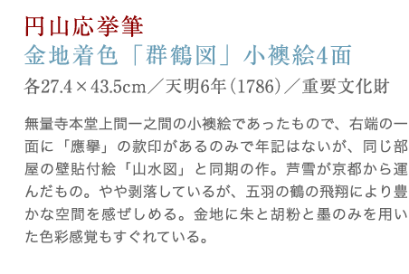 長沢芦雪筆：金地着色「群鶴図」。無量寺本堂上間一之間の小襖絵であったもので、右端の一面に「応挙」の款印があるのみで年記はないが、同じ部屋の壁貼付絵「山水図」と同期の作。芦雪が京都から運んだもの。やや剥落しているが、五羽の鶴の飛翔により豊かな空間を感ぜしめる。金地に朱と胡粉と墨のみを用いた色彩感覚もすぐれている。
