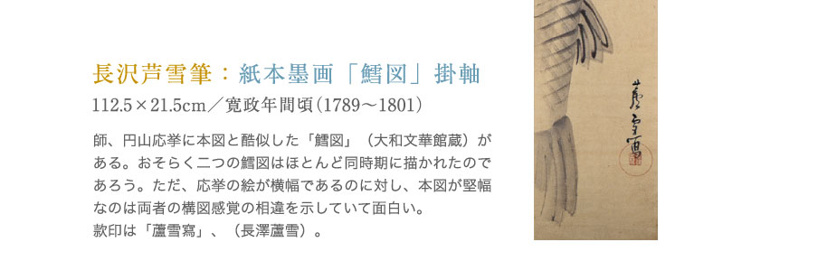 長沢芦雪筆：紙本墨画「鱈図」掛軸。師、円山応挙に本図と酷似した「鱈図」（大和文華館蔵）がある。おそらく二つの鱈図はほとんど同時期に描かれたのであろう。ただ、応挙の絵が横幅であるのに対し、本図が堅幅なのは両者の構図感覚の相違を示していて面白い。款印は「蘆雪寫」、（長澤蘆雪）。