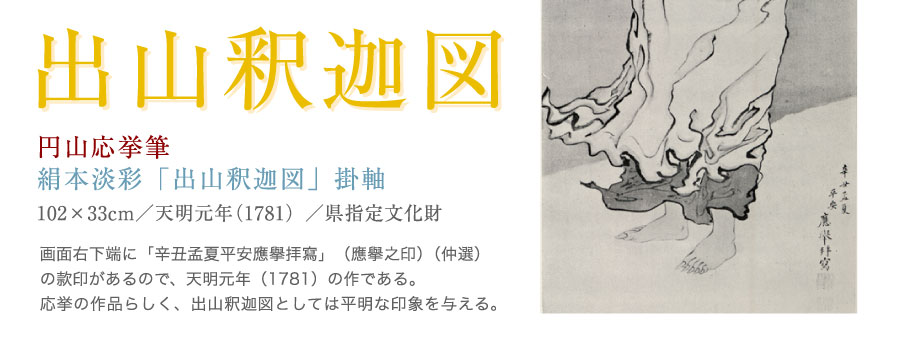 串本応挙芦雪館　人物画：円山応挙「出山釈迦図」。画面右下端に「辛丑孟夏平安応挙拝写」（応挙之印）（仲選）の款印があるので、天明元年（1781）の作である。応挙の作品らしく、出山釈迦図としては平明な印象を与える。