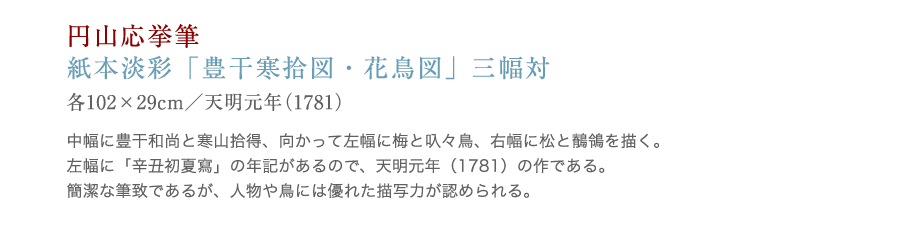 串本応挙芦雪館　人物画：円山応挙 「豊干寒拾図・花鳥図」。中幅に豊干和尚と寒山拾得、向かって左幅に梅と叺々鳥、右幅に松と鶺鴒を描く。左幅に「辛丑初夏写」の年記があるので、天明元年（1781）の作である。簡潔な筆致であるが、人物や鳥には優れた描写力が認められる。